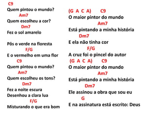 C9
Quem pintou o mundo?
Am7
Quem escolheu a cor?
Dm7
Fez o sol amarelo
Pôs o verde na floresta
F/G
E o vermelho em uma flor
C9
Quem pintou o mundo?
Am7
Quem escolheu os tons?
Dm7
Fez a noite escura
Desenhou a clara lua
F/G
Misturando o que era bom
(G A C A) C9
O maior pintor do mundo
Am7
Está pintando a minha história
Dm7
E ela não tinha cor
F/G
A cruz foi o pincel do autor
(G A C A) C9
O maior pintor do mundo
Am7
Está pintando a minha história
Dm7
Ele assinou a obra que sou eu
G
E na assinatura está escrito: Deus
 