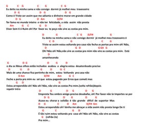 G C G C G C G
Eu deito na minha cama e não consigo dormir já molhei meu travesseiro
D G D G D G
Como é Triste ser assim que me adianta o dinheiro morar em grande cidade
D G D Am D/F#
Ter fama no mundo inteiro e não ter felicidade, a vida assim não presta
Am G C G D G
Viver Sem ti é Ruim oh! Por favor eu te peço não vire as costas pra mim.
D G C G D/F# G
Eu deito na minha cama e não consigo dormir já molhei meu travesseiro é
C D G C G
Triste se assim estou voltando pra casa não fecha as portas pra mim oh! Não,
D G D G G4 G
Oh! Não oh! Não,não vire as costas pra mim não vire as costas pra mim. Está
D
amanhecendo
G D G D G D
o dia os Meus olhos estão inchados acabou a alegria estou desatordoado preciso
D G D G D G C
Mais de uma chance fica pertinho de mim, estou Voltando pra casa não
D Am D/F# Am G C
Feche a porta pra mim eu sei que estou pagando por Erros que cometi mas
G D G
Estou arrependido oh! Não oh! Não, não vire as costas Pra mim.(volta refrão)depois
repetir Intro
D G D G D G
Empresta Teu ombro amigo preciso desabafar, oh! Por favor não te Importes se por
D G D G D G
Acaso eu chorar a solidão é tão grande difícil de suportar Mas
D G C D Am D/F# Am
Estou arrependido oh! Venha me abraçar a vida assim não presta longe De ti
G C G D
É tão ruim estou voltando pra casa oh! Não oh! Não, não vire as costas
G (refrão 2x)
Pra mim...
 