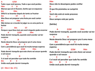 A E/G#
Tudo o que você passou, Tudo o que você perdeu
F#m E D
Marcas que em ti ficaram, Sonho que se esqueceu
Bm F#m
Difícil é se levantar depois de tanto se frustrar
Bm E7 A
Mas Deus vai preparar uma festa pra você cantar
Bm F#m
Não temas se o mundo te julgar ou se uma porta se
fechar
D Bm E7
Porque o que Deus tem pra você ninguém pode encerrar
A E/G# F#m
Pode dormir tranquilo, quando você acordar vai ter
surpresa
E D
Neste deserto Deus vai preparar pra ti uma mesa
Bm D E
Com a providência que você há muito tempo esperou
A E/G# F#m
Pode dormir tranquilo que este choro vai sessar quando
o sol nascer
E D
E aí você vai perceber que tudo fez sentido
Bm D E
Então você pode dormir tranquilo
( D F#m E Bm E7 )
F#m
Deus não te desampara podes confiar
D
O que Ele prometeu se cumprirá
A
Você não está só neste processo
E F°
Deus sempre está por perto
[Refrão]
A E/G# F#m
Pode dormir tranquilo, quando você acordar vai ter
surpresa
E D
Neste deserto Deus vai preparar pra ti uma mesa
Bm D E
Com a providência que você há muito tempo
esperou
A E/G# F#m
Pode dormir tranquilo que este choro vai sessar
quando o sol nascer
E D
E aí você vai perceber que tudo fez sentido
Bm D E
Então você pode dormir tranquilo
 