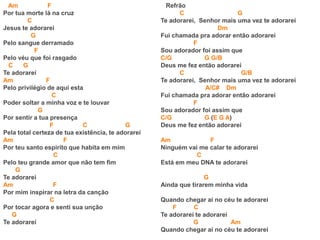 Am F
Por tua morte lá na cruz
C
Jesus te adorarei
G
Pelo sangue derramado
F
Pelo véu que foi rasgado
C G
Te adorarei
Am F
Pelo privilégio de aqui esta
C
Poder soltar a minha voz e te louvar
G
Por sentir a tua presença
F C G
Pela total certeza de tua existência, te adorarei
Am F
Por teu santo espirito que habita em mim
C
Pelo teu grande amor que não tem fim
G
Te adorarei
Am F
Por mim inspirar na letra da canção
C
Por tocar agora e senti sua unção
G
Te adorarei
Refrão
C G
Te adorarei, Senhor mais uma vez te adorarei
Dm
Fui chamada pra adorar então adorarei
F
Sou adorador foi assim que
C/G G G/B
Deus me fez então adorarei
C G/B
Te adorarei, Senhor mais uma vez te adorarei
A/C# Dm
Fui chamada pra adorar então adorarei
F
Sou adorador foi assim que
C/G G (E G A)
Deus me fez então adorarei
Am F
Ninguém vai me calar te adorarei
C
Está em meu DNA te adorarei
G
Ainda que tirarem minha vida
Quando chegar ai no céu te adorarei
F C
Te adorarei te adorarei
G Am
Quando chegar ai no céu te adorarei
 