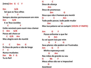 [Intro] Dm G C F
Dm G/B
Sei que os Teus olhos
C F
Sempre atentos permanecem em mim
Dm G/B
E os Teus ouvidos
C F
Estão sensíveis para ouvir meu clamor
C Dm G/B
Posso até chora-ar
C G/B Am
Mas alegria vem de manhã
F C Dm G
És Deus de perto e não de longe
F C
Nunca mudastes
Dm Bb F G
Tu és fiel!
G C
Deus de aliança
Am
Deus de promessas
Dm G
Deus que não é homem pra mentir
G C Am
Tudo pode passar, tudo pode mudar
Dm G
Mas tua palavra vai se cumprir (VOLTA 1º PARTE)
Am G F
Posso enfrentar o que for
G Am
Eu sei quem luta por mim
G F G
Seus planos não podem ser frustrados
Am G F
Minha esperança está
G Am
Nas mãos do grande eu sou
G Bb F
Meus olhos vão ver o impossível
G
Acontecer
 