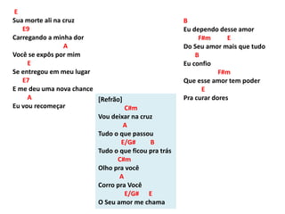 E
Sua morte ali na cruz
E9
Carregando a minha dor
A
Você se expôs por mim
E
Se entregou em meu lugar
E7
E me deu uma nova chance
A
Eu vou recomeçar
[Refrão]
C#m
Vou deixar na cruz
A
Tudo o que passou
E/G# B
Tudo o que ficou pra trás
C#m
Olho pra você
A
Corro pra Você
E/G# E
O Seu amor me chama
B
Eu dependo desse amor
F#m E
Do Seu amor mais que tudo
B
Eu confio
F#m
Que esse amor tem poder
E
Pra curar dores
 