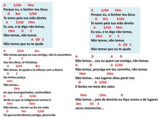 A E/G# F#m
Porque eu, o Senhor teu Deus
D Bm E/G#
Te tomo pela tua mão direita
A E/G# F#m
Eu sou, e te digo não temas,
C#m D E
Não temas, não temas
A D9 E
Não temas que eu te ajudo
A D/F# Bm
Não temas porque eu sou contigo, não te assombres
D E
Sou teu Deus, te fortaleço.
A D/F# Bm
Não temas, te ajudo e te esforço com a destra
D E
Da minha justiça.
F#m
Não temas...
C#m
eis que envergonhados, confundidos
D A E/G#
Serão os que se indignarem contra ti.
F#m C#m
Não temas... tornar-se-ão em nada
D Bm E/G#
Os que contenderem contigo, perecerão
A D A D
Não temas... sou eu quem vai contigo, não temas.
A D A E/G#
Não temas, prossiga em teu caminho, não temas
F#m C#m
Não temas... nos lugares altos porei rios
D A E/G#
E fontes no meio dos vales
F#m C#m D
Não temas... pois de deserto eu faço mares e de lugares
Bm E4 E
secos mananciais...
A E/G# F#m
Porque eu, o Senhor teu Deus
D Bm E/G#
Te tomo pela tua mão direita
A E/G# F#m
Eu sou, e te digo não temas,
C#m D E
Não temas, não temas
A D9 E
Não temas que eu te ajudo
 