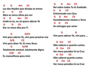 G D Am C9
Luz das Nações que dissipa as trevas
G D C9
Abre os meus olhos pra ver
G D Am C9
Lindo tu és, eu só quero adorar-Te
G D C9
Dar os meus dias pra Ti
G D/F#
Vim para adorar-Te, vim para prostrar-me
G/B C9
Vim para dizer-Te: És meu Deus
G D/F#
Totalmente amável, totalmente digno
G/B C9
És maravilhoso para mim
G D Am C9
Rei sobre todos Tu és Exaltado
G D C9
Entronizado nos Céus
G D Am C9
Humildemente viestes a Terra
G D C9
Se entregou por amor
G D
Vim para adorar-Te, vim para ...
D Em C9
Não saberei o quanto custou
D Em C9
Ver meus pecados lá na Cruz
D Em C9
Não saberei quanto custou
D Em C9
Ver meus pecados lá na Cruz
 