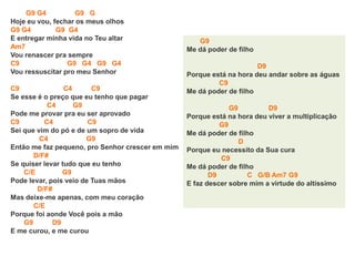 G9 G4 G9 G
Hoje eu vou, fechar os meus olhos
G9 G4 G9 G4
E entregar minha vida no Teu altar
Am7
Vou renascer pra sempre
C9 G9 G4 G9 G4
Vou ressuscitar pro meu Senhor
C9 C4 C9
Se esse é o preço que eu tenho que pagar
C4 G9
Pode me provar pra eu ser aprovado
C9 C4 C9
Sei que vim do pó e de um sopro de vida
C4 G9
Então me faz pequeno, pro Senhor crescer em mim
D/F#
Se quiser levar tudo que eu tenho
C/E G9
Pode levar, pois veio de Tuas mãos
D/F#
Mas deixe-me apenas, com meu coração
C/E
Porque foi aonde Você pois a mão
G9 D9
E me curou, e me curou
G9
Me dá poder de filho
D9
Porque está na hora deu andar sobre as águas
C9
Me dá poder de filho
G9 D9
Porque está na hora deu viver a multiplicação
G9
Me dá poder de filho
D
Porque eu necessito da Sua cura
C9
Me dá poder de filho
D9 C G/B Am7 G9
E faz descer sobre mim a virtude do altíssimo
 