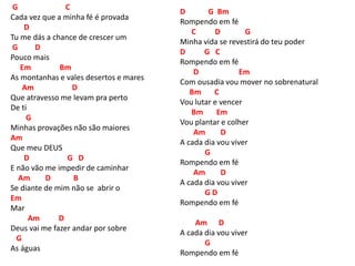G C
Cada vez que a minha fé é provada
D
Tu me dás a chance de crescer um
G D
Pouco mais
Em Bm
As montanhas e vales desertos e mares
Am D
Que atravesso me levam pra perto
De ti
G
Minhas provações não são maiores
Am
Que meu DEUS
D G D
E não vão me impedir de caminhar
Am D B
Se diante de mim não se abrir o
Em
Mar
Am D
Deus vai me fazer andar por sobre
G
As águas
D G Bm
Rompendo em fé
C D G
Minha vida se revestirá do teu poder
D G C
Rompendo em fé
D Em
Com ousadia vou mover no sobrenatural
Bm C
Vou lutar e vencer
Bm Em
Vou plantar e colher
Am D
A cada dia vou viver
G
Rompendo em fé
Am D
A cada dia vou viver
G D
Rompendo em fé
Am D
A cada dia vou viver
G
Rompendo em fé
 
