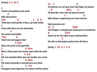[Intro] A E E4 E
E
Tenho uma palavra pra você
A
Não desanimes
F#m B E A B
Tudo que você pediu a Deus, já está vindo
E
Esses dias Deus te viu chorando
A
No canto escondido
F#m B
Você mal conseguia falar
E E4 E
Deus só ouviu o teu gemido
E B G#m
Mas o Deus que me enviou aqui sabe de tudo
A E A B
Ele me mandou falar que vai mudar seu rumo
E B G#m
Ele está enviando o consolo pra sua alma
A E A B
Enxugue essas lágrimas no rosto e tenha calma
E4 E B
Vai passar, eu sei que essa luta logo vai passar
B G#m A
Tá doendo, mas não vai querer parar
E B
Não deixe a esperança em você morrer
Você precisa crer
E4 E B/D#
Vai Chegar a solução pra tudo que te aconteceu
B A/C#
Você vai ter de volta o que você perdeu
E
Só não se desespere pelo amor de Deus
[Solo] E D5 A E A B
 