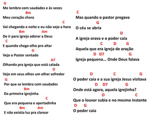 G
Me lembro com saudades e às vezes
Bm
Meu coração chora
C
Vai chegando a noite e eu não vejo a hora
Bm Am
De ir para igreja adorar a Deus
C
E quando chego olho pro altar
G
Vejo o Pastor sentado
A7
Olhando pra igreja que está calada
D
Vejo em seus olhos um olhar sofredor D C G
O poder caia e a sua igreja Jesus visitava
D D7 G
Onde está agora, aquela igrejinha?
D C
Que o louvor subia e no mesmo instante
D G
O poder caia
G
Por que se lembra com saudades
Bm
Da primeira igrejinha
C
Que era pequena e apertadinha
Bm Am
E não existia luz pra clarear
C
Mas quando o pastor pregava
G
O céu se abria
D
A igreja orava e o poder caia
C D G
Aquela que era igreja de oração
D D7 G
Igreja pequena... Onde Deus falava
 