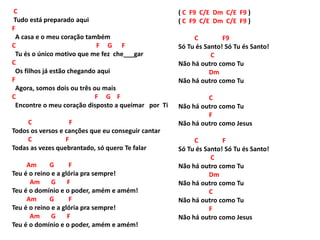 C
Tudo está preparado aqui
F
A casa e o meu coração também
C F G F
Tu és o único motivo que me fez che___gar
C
Os filhos já estão chegando aqui
F
Agora, somos dois ou três ou mais
C F G F
Encontre o meu coração disposto a queimar por Ti
C F
Todos os versos e canções que eu conseguir cantar
C F
Todas as vezes quebrantado, só quero Te falar
Am G F
Teu é o reino e a glória pra sempre!
Am G F
Teu é o domínio e o poder, amém e amém!
Am G F
Teu é o reino e a glória pra sempre!
Am G F
Teu é o domínio e o poder, amém e amém!
( C F9 C/E Dm C/E F9 )
( C F9 C/E Dm C/E F9 )
C F9
Só Tu és Santo! Só Tu és Santo!
C
Não há outro como Tu
Dm
Não há outro como Tu
C
Não há outro como Tu
F
Não há outro como Jesus
C F
Só Tu és Santo! Só Tu és Santo!
C
Não há outro como Tu
Dm
Não há outro como Tu
C
Não há outro como Tu
F
Não há outro como Jesus
 