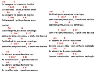 Am G
Eu navegarei no oceano do Espírito
F Dm7 E E7
E ali adorarei ao Deus do meu amor
Am G
Eu navegarei no oceano do Espírito
F Dm7 E E7
E ali adorarei ao Deus do meu amor
[Refrão]
Am G
Espírito Espírito, que desce como fogo
F Dm7 E E7
Vem como em pentecostes, e enche-me de novo
Am G
Espírito Espírito, que desce como fogo
F Dm7 E E7
Vem como em pentecostes, e enche-me de novo
Am G
Eu adorarei ao Deus da minha vida
F Dm7 E E7
Ao meu libertador aquele que venceu
Am G
Eu adorarei ao Deus da minha vida
F Dm7 E E7
Ao meu libertador aquele que venceu
Am G
Espírito Espírito, que desce como fogo
F Dm7 E E7
Vem como em pentecostes, e enche-me de novo
Am G
Espírito Espírito, que desce como fogo
F Dm7 E E7
Vem como em pentecostes, e enche-me de novo
Am G
Eu adorarei ao Deus da minha vida
F Dm7 E E7
Que me compreendeu sem nenhuma explicação
Am G
Eu adorarei ao Deus da minha vida
F Dm7 E E7
Que me compreendeu sem nenhuma explicação
 