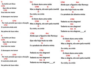 G
Eu tenho um Deus
G7M
Que não vai deixar
C7M
Essa luta me matar
O desespero me tomar
G G7M
Por mais pressão que seja a situação
C7M
O controle ainda está
Na palma de Suas mãos
G
Eu tenho um Deus
G7M
Que não vai deixar
C7M
Essa luta me matar
O desespero me tomar
G G7M
Por mais pressão que seja a situação
C7M
O controle ainda está
Na palma de Suas mãos
Em
O choro dura uma noite
C7M G
Mas a alegria, ela vem pela manhã
D
Eu creio, eu creio
Em
O choro dura uma noite
C7M G
Mas a alegria, ela vem pela manhã
D
Eu creio, eu creio
C7M Am
Ainda que a figueira não floresça
Em
Que não haja fruto na vide
G
E o produto da oliveira minta
C7M
Todavia eu me alegrarei
Am
Todavia eu me alegrarei
Em D
Todavia eu me alegrare____ei
C7M Am
Ainda que a figueira não floresça
Em
Que não haja fruto na vide
G
E o produto da oliveira minta
C7M
Todavia eu me alegrarei
Am
Todavia eu me alegrarei
Em D
Todavia eu me alegrare____ei
Em
O choro dura uma noite
C7M G
Mas a alegria, ela vem pela manhã
D
Eu creio, eu creio
Em
O choro dura uma noite
C7M G
Mas a alegria, ela vem pela manhã
D
Eu creio, eu creio
 