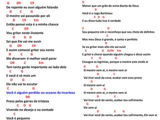 G D9 C9
De repente eu ouvi alguém falando
D C G
O mestre vai passando por ali
D C9 Em
Então pensei esta é a minha chance
C G9
Vou gritar neste iinstante
D G D
Sei que Ele vai me ouvir
G D9 C9
E assim comecei gritar seu nome
D C G
Me disseram: é melhor você parar
D9 C Em
Tem tanta gente importante ao lado dele
C G
E você é só mais um
D G
Ele não vai te escutar
C G
Você é alguém perdido no oceano da incerteza
D9
Preso pelas garras da tristeza
C D G
Vivendo no desejo e na vontade
C
Você é pequeno
G
Menor que um grão de areia diante de Deus
D
Você é o cego Bartimeu
C D G
E eu disse tudo isso é verdade
C G
Sou pequeno sim e reconheço que sou cheio de defeitos
C
Mas meu Deus é grande, é santo e perfeito
D
Se eu gritar mais alto ele vai ouvir
C G D/F# Em
E gritei e chorei quando alguém chegou e disse assim
C D G
Enxugue as lagrimas, porque o mestre esta vindo ai
D G
O mestre vem ai, o mestre vem ai
D C
Vai tirar você da cova, acabar com essa prova
G
O mestre vem ai
D G
O mestre vem ai, o mestre vem ai
D C
Vai tirar você do vento, acabar teu sofrimento
G
Ele vem ai
D C G
Vai tirar você do vento, acabar teu sofrimento, Ele vem ai
 