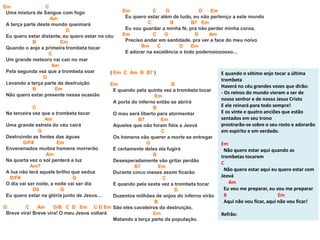 Em C
Uma mistura de Sangue com fogo
Am
A terça parte deste mundo queimará
D
Eu quero estar distante, eu quero estar no céu
B Em
Quando o anjo a primeira trombeta tocar
C
Um grande meteoro vai cair no mar
Am
Pela segunda vez que a trombeta soar
D
Levando a terça parte da destruição
B Em
Não quero estar presente nessa ocasião
C
Na terceira vez que a trombeta tocar
Am
Uma grande estrela do céu cairá
G
Destruindo as fontes das águas
D/F# Em
Envenenados muitos homens morrerão
Am
Na quarta vez o sol perderá a luz
Am7
A lua não terá aquele brilho que seduz
D/F# G
O dia vai ser noite, a noite vai ser dia
D9 G
Eu quero estar na glória junto de Jesus...
G C Am G/B C D Em C D Em
Breve vira! Breve vira! O meu Jesus voltará
( Em C Am B B7 )
Em B
E quando pela quinta vez a trombeta tocar
Em
A porta do inferno então se abrirá
B
O mau será liberto para atormentar
B7 Em
Aqueles que não foram fiéis a Jeová
C
Os homens vão querer a morte se entregar
G
E certamente deles ela fugirá
B
Desesperadamente vão gritar perdão
B7 Em
Durante cinco meses assim ficarão
C
E quando pela sexta vez a trombeta tocar
D
Duzentos milhões de anjos do inferno virão
B
São eles cavaleiros da destruição,
Em
Matando a terça parte da população.
Em C G D Em
Eu quero estar além de tudo, eu não pertenço a este mundo
C B B7 Em
Eu vou guardar a minha fé, pra não perder minha coroa,
Em C G D Am
Preciso andar em santidade, pra ver a face do meu noivo
Bm C D Em
E adorar na excelência o todo poderooooooso...
E quando o sétimo anjo tocar a última
trombeta
Haverá no céu grandes vozes que dirão:
- Os reinos do mundo vieram a ser de
nosso senhor e de nosso Jesus Cristo
E ele reinará para todo sempre!
E os vinte e quatro anciões que estão
sentados em seu trono
prostrarão-se sobre o seu rosto e adorarão
em espírito e em verdade.
Em
Não quero estar aqui quando as
trombetas tocarem
C
Não quero estar aqui eu quero estar com
Jeová
Am
Eu vou me preparar, eu vou me preparar
B Em
Aqui não vou ficar, aqui não vou ficar!
Refrão:
 