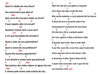 C9
Qual é a idade do meu Deus?
G
Seu aniversário que data é?
Dm G
Que carro Ele usa para andar na terra?
F G C
E que sapato cabe no seu pé?
C9
Quantos metros tem a sua casa?
C7 F
E em que faculdade Ele estudou?
C
Qual o valor do seu patrimônio?
G C
Qual o nome do seu professor?
E Am
Quem lhe ensinou agronomia?
F C
E em direito é muito mais que bacharel
F E Am
Nas palmas das mãos cabem as águas do mar
Dm G
E chama pelo nome cada estrela do céu.
C G
Não! Ele não dá a sua glória a ninguém
F
ele é dono de tudo e tudo Ele tem
G C G
Não aceita soberba e o pré potente Ele faz descer
C G
É dono do ouro e da prata tudo é seu
F
Incalculável é o tamanho do meu Deus
G C
Ele não tem, Ele é, o próprio poder
G
Por isso a glória é dele,o domínio é dele
C
O grande aqui é Ele, Aqui é tudo dele
G F C
É por Ele, é pra Ele, é com Ele, aqui é tudo dele
G
Estou aqui por ele Eu vim louvar a Ele,
C
A promessa é dele, Quem falou foi Ele
F G
E quem não concordar com o que Ele faz
C G
vai reclamar a Ele. (2x)
 