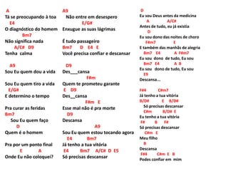 A
Tá se preocupando à toa
E4
O diagnóstico do homem
Bm7
Não significa nada
A/C# D9
Tenha calma
A9
Sou Eu quem dou a vida
Sou Eu quem tiro a vida
E/G#
E determino o tempo
Pra curar as feridas
Bm7
Sou Eu quem faço
D
Quem é o homem
Pra por um ponto final
E A
Onde Eu não coloquei?
A9
Não entre em desespero
E/G#
Enxugue as suas lágrimas
É tudo passageiro
Bm7 D E4 E
Você precisa confiar e descansar
D9
Des___cansa
F#m
Quem te prometeu garante
E D9
Des__cansa
F#m E
Esse mal não é pra morte
D9
Descansa
A9
Sou Eu quem estou tocando agora
E4 Bm7
Já tenho a tua vitória
E4 Bm7 A/C# D E5
Só precisas descansar
D
Eu sou Deus antes da medicina
A A/C#
Antes de tudo, eu já existia
D
Eu sou dono das noites de choro
F#m7 E
E também das manhãs de alegria
Bm7 E4 A F#m7
Eu sou dono de tudo, Eu sou
Bm7 E4 A B
Eu sou dono de tudo, Eu sou
E9
Descansa...
F#4 C#m7
Já tenho a tua vitória
B/D# E B/D#
Só precisas descansar
C#m B/D# E
Eu tenho a tua vitória
F# B F#
Só precisas descansar
C#m E
Meu filho
B
Descansa
F#4 C#m E B
Podes confiar em mim
 