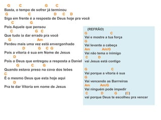 G C G C
Basta, o tempo de sofrer já terminou
G C D C D
Siga em frente é a resposta de Deus hoje pra você
C G
Pois Aquele que pensou
C G C
Que tudo ia dar errado pra você
G Am
Perdeu mais uma vez está envergonhado
D G C G
Pois a vitoria é sua em Nome de Jesus
D
Pois o Deus que entregou a resposta a Daniel
G C G
Quando estava preso na cova dos leões
C
É o mesmo Deus que esta hoje aqui
D
Pra te dar Vitoria em nome de Jesus
(REFRÃO)
G C
Vai e mostre a tua força
G
Vai levante a cabeça
Am Am/G
Vai não tema o inimigo
C D
vai Jesus está contigo
G C
Vai porque a vitoria é sua
G
Vai vencendo as Barrreiras
Am Am/G
Vai ninguém pode impedir
C D G (C)
vai porque Deus te escolheu pra vencer
 
