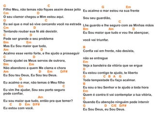 G C
Filho Meu, não temas não fiques assim desse jeito
Cm D
O seu clamor chegou a Mim estou aqui.
G C
Eu sei que o mal só vive cercando você na estrada
Cm D
Tentando roubar sua fé até desistir.
C D
Pode ser grande o seu problema
Bm Em
Mas Eu Sou maior que tudo,
Am D
Acalmo esse vento forte, e lhe ajudo a prosseguir
C D
Como ajudei os Meus servos de outrora,
Bm Em
Não abandono a quem Me clama e chora
Am D Em D/F#
Eu Sou teu Deus, Eu Sou teu Deus.
G
Eu acalmo o mar, não temas ó Meu filho
Em C
Eu vim lhe ajudar, Sou seu porto seguro
pode confiar,
Am
Eu sou maior que tudo, então pra que temer?
C D Em D/F#
Eu estou com você.
G Em
Eu acalmo o mar estou na sua frente
Sou seu guardião,
C
Lhe guardo e lhe seguro com as Minhas mãos
Bm Am D
Eu Sou maior que tudo e vou lhe abençoar,
você vai triunfar.
B
Confia vai em frente, não desista,
não se entregue
Em
Veja a bandeira da vitória que se ergue
D
Eu estou contigo te ajudo, te liberto
G C B A G
Toda tempestade Eu faço acalmar.
B
Eu sou o teu Senhor e te ajudo a toda hora
Em
Quem é contra ti vai contemplar a tua vitória,
D
Quando Eu abençôo ninguém pode intervir
G D C/E D/F#
Eu Sou Deus, eu Sou Deus.
 