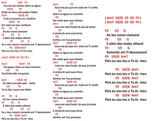 Am7 G/B C9
Tua voz me chama sobre as águas
G9/B F9
Onde os meus pés podem falhar
Am7 G9/B C9
E ali te encontro no mistério
G9/B F9
Em meio ao mar, confiarei
F9 C9 G
Ao teu nome clamarei
F9 C9 G
E além das ondas olharei
F9 C9 G
Se o mar crescer somente em Ti descansarei
F9 G9/B Am7
Pois eu sou teu e Tu és meu
( Am7 G9/B C9 G9 F9 )
Am7 G9/B C9
Tua graça cobre os meus temores
G9 F9
Tua forte mão me guiará
Am7 G9/B C9
Se estou cercado pelo medo
G9 F9
Tu és fiel, nunca vais falhar
F9 C9 G
Ao teu nome clamarei
F9 C9 G
E além das ondas olharei
F9 C9 G
Se o mar crescer somente em Ti descansarei
F9 G9/B Am7
Pois eu sou teu e Tu és meu
Am7 F9
Guia-me pra que em tudo em Ti confie
C9
Sobre as águas eu caminhe
G9
Por onde quer que chames
Am7 F9
Leva-me mais fundo do que já estive
C9
E minha fé será mais firme
G9
Senhor, em Tua presença
Am7 G9/B C9
Guia-me pra que em tudo em Ti confie
G9
Sobre as águas eu caminhe
F9
Por onde quer que chames
Am7 G9/B C9
Leva-me mais fundo do que já estive
G9
E minha fé será mais firme
F9
Senhor, em Tua presença
Am7 G9/B C9
Guia-me pra que em tudo em Ti confie
G9
Sobre as águas eu caminhe
F9
Por onde quer que chames
Am7 G9/B C9
Leva-me mais fundo do que já estive
G9
E minha fé será mais firme
F9
Senhor, em Tua presença
( Am7 G9/B C9 G9 F9 )
( Am7 G9/B C9 G9 F9 )
F9 C9 G
Ao teu nome clamarei
F9 C9 G
E além das ondas olharei
F9 C9 G
Somente em Ti descansarei
F9 G9/B Am7
Pois eu sou teu e Tu és meu
F9 G9/B Am7
Pois eu sou teu e Tu és meu
F9 G9/B Am7
Pois eu sou teu e Tu és meu
F9 G9/B Am7
Pois eu sou teu e Tu és meu
F9 G9/B Am7
Pois eu sou teu e Tu és meu
 