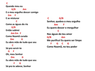 C
Quando meu eu
G/B Am
E o meu orgulho descer comigo
Em F
E se misturar
C
Como as águas do rio
G/B
Então subirei
Am Em F
Como Naamã curado
Dm G
Eu abro mão de tudo que sou
C
Só pra servir-te
G F
Oh, meu Senhor
Dm G
Eu abro mão de tudo que sou
F G
Só pra te adorar, Senhor
C G/B
Senhor, quebra o meu orgulho
Am F
Eu quero descer e mergulhar
C
Nas águas do teu amor
G/B Am
Me purifica! Eu quero ser limpo
F G C G
Como Naamã, no teu poder
 