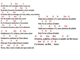 G D Dm C
Ao Rei dos reis consagro tudo o que sou
Cm G Am D
De gratos louvores transborda o meu coração
G D Dm C
A minha vida eu entrego nas Tuas mãos, meu Senhor
Cm G Am D
Pra Te exaltar com todo meu amor
G D Dm C
Eu Te louvarei conforme a Tua justiça
Cm G A D
E cantarei louvores, pois Tu és altíssimo
C D Em D Em
Celebrarei a Ti, ó Deus, com meu viver
C D G
Cantarei e contarei as Tuas obras
G C D
Pois por Tuas mãos foram criados
B Em C D E7
Terra, Céu e mar e todo ser que neles há
C D G D Em D
Toda terra celebra a Ti, com cânticos de júbilo
C D E7
Pois Tu és o Deus Criador
C D G D Em
Toda terra celebra a Ti, com cânticos de júbilo
C D G
Pois Tu és o Deus Criador
G D Em Bm C G
A honra, a glória, a força e o poder ao Rei Jesus
Am G F C D
E o louvor, ao Rei, Jesus
 