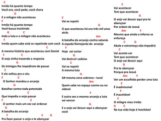 C
Irmão há quanto tempo
Você ora, você pede, você chora
G
E o milagre não aconteceu
F
Irmão há quanto tempo
Você busca insistindo
G C
Indo a luta e o milagre não aconteceu
F
Irmão quem sabe está se repetindo com você
C
A mesma história que aconteceu com Daniel
F C
O anjo vinha trazendo a resposta
G
Os inimigos lhe impediram de passar
C
E ele voltou pra o céu
F C
O Senhor mandou o arcanjo
G
Batalhar contra toda potestade
C
Que impedia o anjo passar
F C
O senhor mais um vez vai ordenar
G
A batalha do arcanjo
F C G
Pra fazer passar o anjo e te abençoar
C
Vai acontecer
Tem que acontecer
G
O anjo vai descer aqui pra te
abençoar
Por ordem de Jeová
Am F
Mesmo que ainda o inferno se
enfureça
C G
Abale e estremeça não impedirá
C
Vai aconte-cer
Tem que acontecer
O anjo vai descer aqui
G
Pra te abençoar
Porque pra Jeová
Am F
Ver um escolhido perder uma luta
C
É inadmissível
F
É inaceitável
C
O milagre meu irmão
G C
Na tua vida hoje é inevitável
C
Vai se repetir
G
O que aconteceu há uns três mil anos
atrás
Am
A batalha do arcanjo contra satanás
A espada flamejante do arcanjo
F
Hoje vai cortar
G
Vai destruir cadeias
C
Vai se repetir
A mesma luta
G
G# mesma cena sobrena---tural
Am
Quem sabe no espaço cosmo ou no
sideral
F
E outra vez o mesmo arcanjo a luta
vai vencer
G
E o anjo vai descer aqui e abençoar
você
 