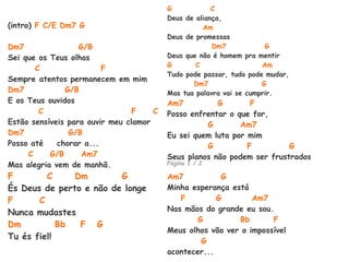 (intro) F C/E Dm7 G
Dm7 G/B
Sei que os Teus olhos
C F
Sempre atentos permanecem em mim
Dm7 G/B
E os Teus ouvidos
C F C
Estão sensíveis para ouvir meu clamor
Dm7 G/B
Posso até chorar a...
C G/B Am7
Mas alegria vem de manhã.
F C Dm G
És Deus de perto e não de longe
F C
Nunca mudastes
Dm Bb F G
Tu és fiel!
G C
Deus de aliança,
Am
Deus de promessas
Dm7 G
Deus que não é homem pra mentir
G C Am
Tudo pode passar, tudo pode mudar,
Dm7 G
Mas tua palavra vai se cumprir.
Am7 G F
Posso enfrentar o que for,
G Am7
Eu sei quem luta por mim
G F G
Seus planos não podem ser frustrados
Página 1 / 2
Am7 G
Minha esperança está
F G Am7
Nas mãos do grande eu sou.
G Bb F
Meus olhos vão ver o impossível
G
acontecer...
 