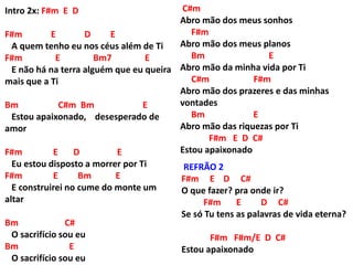 Intro 2x: F#m E D
F#m E D E
A quem tenho eu nos céus além de Ti
F#m E Bm7 E
E não há na terra alguém que eu queira
mais que a Ti
Bm C#m Bm E
Estou apaixonado, desesperado de
amor
F#m E D E
Eu estou disposto a morrer por Ti
F#m E Bm E
E construirei no cume do monte um
altar
Bm C#
O sacrifício sou eu
Bm E
O sacrifício sou eu
C#m
Abro mão dos meus sonhos
F#m
Abro mão dos meus planos
Bm E
Abro mão da minha vida por Ti
C#m F#m
Abro mão dos prazeres e das minhas
vontades
Bm E
Abro mão das riquezas por Ti
F#m E D C#
Estou apaixonado
REFRÃO 2
F#m E D C#
O que fazer? pra onde ir?
F#m E D C#
Se só Tu tens as palavras de vida eterna?
F#m F#m/E D C#
Estou apaixonado
 