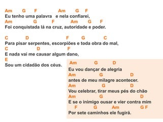 Am G F Am G F
Eu tenho uma palavra e nela confiarei,
Am G F Am G F
Foi conquistada lá na cruz, autoridade e poder.
C D F G C
Para pisar serpentes, escorpiões e toda obra do mal,
C D F
E nada vai me causar algum dano,
E
Sou um cidadão dos céus. Am G D
Eu vou dançar de alegria
Am G D
antes de meu milagre acontecer.
Am G D
Vou celebrar, tirar meus pés do chão
Am G D
E se o inimigo ousar e vier contra mim
F G Am G F
Por sete caminhos ele fugirá.
 