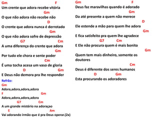 Gm F
Um crente que adora recebe vitória
Gm
O que não adora não recebe não
D
O crente que adora nunca é derrotado
Gm
O que não adora sofre de depressão
G7 Cm
A uma diferença do crente que adora
Gm
Por tudo ele chora e sente poder
Cm
É uma tocha acesa um vaso de gloria
D Gm
E Deus não demora pra lhe responder
Refrão:
Gm
Adora,adora,adora,adora
F Gm
Adora,adora,adora,adora
G7 Cm
A um grande mistério na adoraçao
E Am
Vai adorando irmão que é pra Deus operar.(2x)
Gm F
Deus faz maravilhas quando é adorado
Gm
Da até presente a quem não merece
D
Ele estende a mão para quem lhe adora
Gm
E fica satisfeito pra quem lhe agradece
G7 Cm
E Ele não procura quem é mais bonito
Gm
Quem tem mais dinheiro, somente os
doutores
Cm
Deus é diferente dos seres humanos
D Gm
Esta procurando os adoradores
 