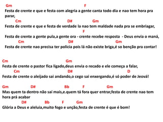 Gm F
Festa de crente e que e festa com alegria a gente canta todo dia e nao tem hora pra
parar,
Cm D# Gm
Festa de crente e que e festa de verdade la nao tem maldade nada pra se embriagar,
F
Festa de crente a gente pula,a gente ora - crente recebe resposta - Deus envia o maná,
Cm D# Gm
Festa de crente nao precisa ter policia pois lá não existe briga,é so benção pra contar!
Cm Gm
Festa de crente o pastor fica ligado,deus envia o recado e ele começa a falar,
Cm D# D
Festa de crente o aleijado sai andando,o cego sai enxergando,é só poder de Jeová!
Gm D# Bb F Gm
Mas quem ta dentro não saí mais,e.quem tá fora quer entrar,festa de crente nao tem
hora prá acabar
D# Bb F Gm
Glória a Deus e aleluia,muito fogo e unção,festa de crente é que é bom!
 