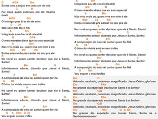 D A/C# Bm
Existe uma canção em cada um de nós
G D
Foi Deus quem escreveu pra ele mesmo
ouvir
A/C# Bm
O inimigo quer tirar ela de mim
G D9
Mas serei fiel até o fim
A Bm
Integrante sou do coral celestial
G D/F#
O meu maestro disse que eu sou especial
A Bm
Não vivo mais eu, quem vive em mim é ele
Bb9 C9 D9
Estou ensaiando pra cantar no céu pra ele
A
No coral eu quero cantar declarar que ele é Santo,
Santo!
Bm G
Infinitamente adorar, dizendo que Jesus é Santo,
Santo!
A Em
A composição do céu vai cantar quem for fiel
G D9
O hino da vitória será o meu troféu
A
No coral eu quero cantar declarar que ele é Santo,
Santo!
Bm G
Infinitamente adorar, dizendo que Jesus é Santo,
Santo!
A Em
A composição do céu vai cantar quem for fiel
G A (Bm G D)
Vou erguer o meu troféu
A Bm
Integrante sou do coral celestial
G/B D
O meu maestro disse que eu sou especial
A Bm
Não vivo mais eu, quem vive em mim é ele
Bb9 C9 D9
Estou ensaiando pra cantar no céu pra ele
A
No coral eu quero cantar declarar que ele é Santo, Santo!
Bm G
Infinitamente adorar, dizendo que Jesus é Santo, Santo!
A Em
A composição do céu vai cantar quem for fiel
G D9
O hino da vitória será o meu troféu
A
No coral eu quero cantar declarar que ele é Santo, Santo!
Bm G
Infinitamente adorar, dizendo que Jesus é Santo, Santo!
A Em
A composição do céu vai cantar quem for fiel
G Bm
Vou erguer o meu troféu
Bm G
Adorado, exaltado, poderoso, magnificado, Jesus Cristo, glorioso
Em F#m
No grande dia esperado vou louvar Santo é o Senhor
Bm G/B
Adorado, exaltado, poderoso, magnificado, Jesus Cristo, glorioso
Em F#m
No grande dia esperado vou louvar Santo é o Senhor
Bm G/B
Adorado, exaltado, poderoso, magnificado, Jesus Cristo, glorioso
Em F#m G A D9
No grande dia esperado vou louvar Santo, Santo és o
Senhoooooooooor
 