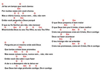 G D
Já faz um tempo que você clamou
Em
Por muitas vezes sim você chorou
D C D G
Mas a vitória nunca, nunca vem... não, não vem
D Em
Então você pergunta a Deus porquê
D C
O que eu fiz Senhor pra não, não merecer
G Am D G G Cm
Misericórdia Deus eu sou Teu filho, eu sou Teu filho
G D
Pergunta pra si mesmo onde está Deus
Em
Que tantas coisas boas prometeu
Em C D G
Mas essas coisas nunca, nunca vem... não, não vem
D Em
Então você não sabe o que fazer
D C
A dor e o desespero não te deixa ver
G Am D G
Que Deus tem algo profundo contigo, Ele é contigo
D Em
O que Deus preparou é bem maior
Em C
O que Deus tem pra ti irmão, é bem melhor
G Am D G
Creia nas promessas creia em Cristo, Ele é contigo
D Em
Deus vai fazer acontecer
Em C
O teu inimigo não vai entender
G Am D G
Creia nas promessas, creia em Cristo, Ele é contigo
 