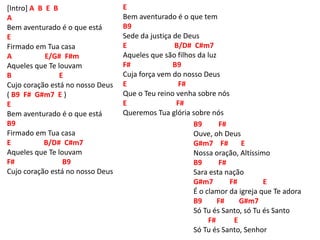 [Intro] A B E B
A
Bem aventurado é o que está
E
Firmado em Tua casa
A E/G# F#m
Aqueles que Te louvam
B E
Cujo coração está no nosso Deus
( B9 F# G#m7 E )
E
Bem aventurado é o que está
B9
Firmado em Tua casa
E B/D# C#m7
Aqueles que Te louvam
F# B9
Cujo coração está no nosso Deus
B9 F#
Ouve, oh Deus
G#m7 F# E
Nossa oração, Altíssimo
B9 F#
Sara esta nação
G#m7 F# E
É o clamor da igreja que Te adora
B9 F# G#m7
Só Tu és Santo, só Tu és Santo
F# E
Só Tu és Santo, Senhor
E
Bem aventurado é o que tem
B9
Sede da justiça de Deus
E B/D# C#m7
Aqueles que são filhos da luz
F# B9
Cuja força vem do nosso Deus
E F#
Que o Teu reino venha sobre nós
E F#
Queremos Tua glória sobre nós
 