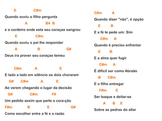 E C#m
Quando ouviu o filho pergunta
A B4 B
e o cordeiro onde esta seu coraçao sangrou
E C#m
Quando ouviu o pai lhe responder
A B G#
Deus ira prover seu coraçao temeu
C#m A E
E lado a lado em silêncio os dois choraram
G# C#m A E
Ao verem chegando o lugar da decisão
G# C#m F#
Um pedido assim que parte o cora-ção
F#m B E G#
Como escolher entre a fé e a razão
C#m A
Quando dizer "não", é opção
E B
E a fé te pede um: Sim
C#m A
Quando é preciso enfrentar
E B
E a alma quer fugir
C#m A
É difícil ser como Abraão
B C#m
E o filho entregar
F#m E
Ser Isaque e deitar-se
A B E
Sobre as pedras do altar
 
