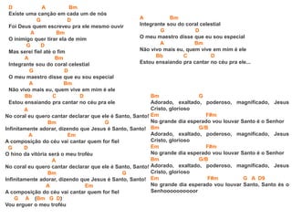 D A Bm
Existe uma canção em cada um de nós
G D
Foi Deus quem escreveu pra ele mesmo ouvir
A Bm
O inimigo quer tirar ela de mim
G D
Mas serei fiel até o fim
A Bm
Integrante sou do coral celestial
G D
O meu maestro disse que eu sou especial
A Bm
Não vivo mais eu, quem vive em mim é ele
Bb C D
Estou ensaiando pra cantar no céu pra ele
A
No coral eu quero cantar declarar que ele é Santo, Santo!
Bm G
Infinitamente adorar, dizendo que Jesus é Santo, Santo!
A Em
A composição do céu vai cantar quem for fiel
G D
O hino da vitória será o meu troféu
A
No coral eu quero cantar declarar que ele é Santo, Santo!
Bm G
Infinitamente adorar, dizendo que Jesus é Santo, Santo!
A Em
A composição do céu vai cantar quem for fiel
G A (Bm G D)
Vou erguer o meu troféu
Bm G
Adorado, exaltado, poderoso, magnificado, Jesus
Cristo, glorioso
Em F#m
No grande dia esperado vou louvar Santo é o Senhor
Bm G/B
Adorado, exaltado, poderoso, magnificado, Jesus
Cristo, glorioso
Em F#m
No grande dia esperado vou louvar Santo é o Senhor
Bm G/B
Adorado, exaltado, poderoso, magnificado, Jesus
Cristo, glorioso
Em F#m G A D9
No grande dia esperado vou louvar Santo, Santo és o
Senhoooooooooor
A Bm
Integrante sou do coral celestial
G D
O meu maestro disse que eu sou especial
A Bm
Não vivo mais eu, quem vive em mim é ele
Bb C D
Estou ensaiando pra cantar no céu pra ele...
 