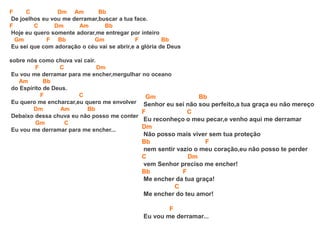 F C Dm Am Bb
De joelhos eu vou me derramar,buscar a tua face.
F C Dm Am Bb
Hoje eu quero somente adorar,me entregar por inteiro
Gm F Bb Gm F Bb
Eu sei que com adoração o céu vai se abrir,e a glória de Deus
sobre nós como chuva vai cair.
F C Dm
Eu vou me derramar para me encher,mergulhar no oceano
Am Bb
do Espírito de Deus.
F C
Eu quero me encharcar,eu quero me envolver
Dm Am Bb
Debaixo dessa chuva eu não posso me conter
Gm C
Eu vou me derramar para me encher...
Gm Bb
Senhor eu sei não sou perfeito,a tua graça eu não mereço
F C
Eu reconheço o meu pecar,e venho aqui me derramar
Dm
Não posso mais viver sem tua proteção
Bb F
nem sentir vazio o meu coração,eu não posso te perder
C Dm
vem Senhor preciso me encher!
Bb F
Me encher da tua graça!
C
Me encher do teu amor!
F
Eu vou me derramar...
 