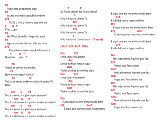 C9
Tudo está preparado aqui
F9
A casa e o meu coração também
C/E
Tu És o único motivo que me fez
F G F
Che___gar
C9
Os filhos já estão chegando aqui
F9
Agora, somos dois ou três ou mais
C/E
Encontre o meu coração disposto a
F G F
Queimar por Ti
C9
Todos os versos e canções
F9
Que eu conseguir cantar
C9 F9
Todas as vezes quebrantado, só quero Te
falar
Am G F9
Teu é o reino e a glória pra sempre!
Am G F9
Teu é o domínio e o poder, amém e amém!
Am G F9
Teu é o reino e a glória pra sempre!
Am G F9
Teu é o domínio e o poder, amém e amém!
C F
Só Tu és santo! Só Tu és santo!
C
Não há outro como Tu
Dm
Não há outro como Tu
C/E
Não há outro como Tu
F
Não há outro como Jesus (2 vezes)
( Dm7 C/E Am7 G/B )
Dm C/E
Uma coisa vou pedir
Am
Deixa eu ficar neste lugar
G/B
Todos os dias da minha vida
Dm C/E
Uma coisa vou pedir
Am
Deixa eu ficar neste lugar
G/B
Todos os dias da minha vida
Dm
É aqui que eu me sinto muito bem
C/E Am7
É aqui que eu me sinto muito bem
É aqui que eu me sinto muito bem
G/B
E não há outro lugar melhor
Dm
É aqui que eu me sinto muito bem
C/E Am7
É aqui que eu me sinto muito bem
É aqui que eu me sinto muito bem
G/B
E não há outro lugar melhor
Dm
Nós adoramos Aquele que faz
C/E
Vento aos Teus anjos
Am7
Nós adoramos Aquele que faz
G/B
Fogo aos Teus ministros
Dm
Nós adoramos Aquele que faz
C/E
Vento aos Teus anjos
Am7
Nós adoramos Aquele que faz
G/B
Fogo aos Teus ministros
 