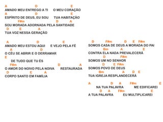 A D E
AMADO MEU ENTREGO A TI O MEU CORAÇÃO
A D E
ESPÍRITO DE DEUS, EU SOU TUA HABITAÇÃO
F#m D A
SOU MORADA ADORNADA PELA SANTIDADE
D E A
TUA VOZ NESSA GERAÇÃO
A D E
AMADO MEU ESTOU AQUI E VEJO PELA FÉ
A D
O CÉU SE ABRIR E O DERRAMAR
E
DE TUDO QUE TU ÉS
F#m D A
O AMOR DO NOIVO PELA NOIVA RESTAURADA
D E A
CORPO SANTO EM FAMÍLIA
D F#m D E F#m
SOMOS CASA DE DEUS A MORADA DO PAI
Bm A E
CONTRA ELA NADA PREVALECERÁ
D F#m
SOMOS UM NO SENHOR
D E F#m
SOMOS POVO DE DEUS
Bm A D E
TUA IGREJA RESPLANDECERÁ
A D A F#m E
NA TUA PALAVRA ME EDIFICAREI
D A F#m E
A TUA PALAVRA EU MULTIPLICAREI
 