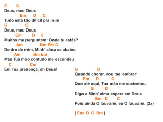 G C
Deus, meu Deus
Em D C
Tudo está tão difícil pra mim
G C
Deus, meu Deus
Em D C
Muitos me perguntam: Onde tu estás?
Am Bm Em C
Dentro de mim, Minh' alma se abateu
Am Bm Em
Mas Tua mão contudo me escondeu
C Cm
Em Tua presença, oh Deus! G D
Quando chorar, vou me lembrar
Em D C
Que até aqui, Tua mão me sustentou
G D
Digo a Minh' alma espera em Deus
Em D C
Pois ainda O louvarei, eu O louvarei. (2x)
( Em D C Bm )
 