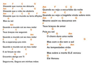 Am F C G
Disseste que nunca me deixaria
Am F C G
Disseste que a vida me abalaria
Am F C G F
Disseste que no mundo eu teria aflições
G
Mas eu sei
Am
Quando o mundo cai ao meu redor
F C G
Teus braços me seguram
Am
Quando o mundo cai ao meu redor
F C G
És a esperança pra mim
Am
Quando o mundo cai ao meu redor
F C
E as forças se vão
G F
Encontro abrigo em Ti
G
Segura-me, Segura em minhas mãos
Am F C G
Quando eu vejo a escuridão da noite
Am F C G
Quando eu vejo a tragédia vindo sobre mim
Am F C G
Mesmo assim eu descanso em
F
Teus braços de amor
G
Pois eu sei
F G Am
O choro dura uma noite
F G
Mas com o dia vem o sol
F G Am
As tempestades virão
F
Mas sobre a morte ELE venceu
G
Ele Venceu
 