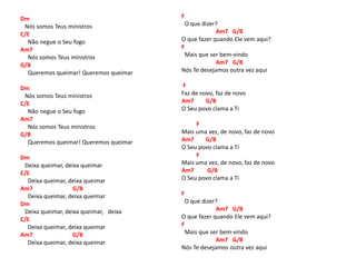 Dm
Nós somos Teus ministros
C/E
Não negue o Seu fogo
Am7
Nós somos Teus ministros
G/B
Queremos queimar! Queremos queimar
Dm
Nós somos Teus ministros
C/E
Não negue o Seu fogo
Am7
Nós somos Teus ministros
G/B
Queremos queimar! Queremos queimar
Dm
Deixa queimar, deixa queimar
C/E
Deixa queimar, deixa queimar
Am7 G/B
Deixa queimar, deixa queimar
Dm
Deixa queimar, deixa queimar, deixa
C/E
Deixa queimar, deixa queimar
Am7 G/B
Deixa queimar, deixa queimar
F
O que dizer?
Am7 G/B
O que fazer quando Ele vem aqui?
F
Mais que ser bem-vindo
Am7 G/B
Nós Te desejamos outra vez aqui
F
Faz de novo, faz de novo
Am7 G/B
O Seu povo clama a Ti
F
Mais uma vez, de novo, faz de novo
Am7 G/B
O Seu povo clama a Ti
F
Mais uma vez, de novo, faz de novo
Am7 G/B
O Seu povo clama a Ti
F
O que dizer?
Am7 G/B
O que fazer quando Ele vem aqui?
F
Mais que ser bem-vindo
Am7 G/B
Nós Te desejamos outra vez aqui
 