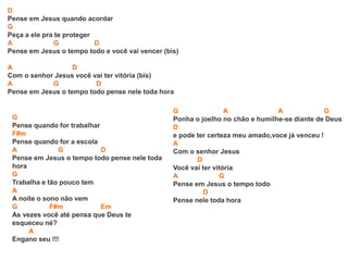 D
Pense em Jesus quando acordar
G
Peça a ele pra te proteger
A G D
Pense em Jesus o tempo todo e você vai vencer (bis)
A D
Com o senhor Jesus você vai ter vitória (bis)
A G D
Pense em Jesus o tempo todo pense nele toda hora
G
Pense quando for trabalhar
F#m
Pense quando for a escola
A G D
Pense em Jesus o tempo todo pense nele toda
hora
G
Trabalha e tão pouco tem
A
A noite o sono não vem
G F#m Em
As vezes você até pensa que Deus te
esqueceu né?
A
Engano seu !!!
G A A G
Ponha o joelho no chão e humilhe-se diante de Deus
D
e pode ter certeza meu amado,voce já venceu !
A
Com o senhor Jesus
D
Você vai ter vitória
A G
Pense em Jesus o tempo todo
D
Pense nele toda hora
 