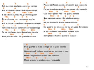 352
E A E
Pai, eu estou aqui pra conversar contigo
E A E
Pai, eu preciso ouvir a voz de um amigo
F#m B G#m C#m
É só o Senhor, meu Pai, pode me ajudar
F#m B E A
Eu errei outra vez, mas quero acertar
E A E
Pai, eu estou consciente de que não mereço
E A E
Ter outra chance, tentar um novo recomeço
F#m B G#m C#m
Tu me conheces bem Sabes tudo de mim
F#m B E
Nem preciso falar Só quero te escutar
B E
Pois quando tu falas comigo um fogo se acende
B E
Que queima E inflama e me faz ser um novo crente
F#m B G#m C#m
Me fala hoje aqui eu quero é só Te ouvir
F#m7 B E
Me dá uma nova unção: quero renovação
E A E
Pai, eu confesso que não era assim que eu queria
E A E
Pai, eu tentei do meu jeito porque eu não entendia
F#m B G#m C#m
Que o que penso não é o que tu pensas
F#m B E A E
Que os meus planos não são teus planos
E A E
Pai, eu me rendo diante da tua vontade
E A E
Me quebra, me amassa, me faz um vaso de verdade
F#m B G#m C#m
tu me conheces bem sabes tudo de mim
F#m B E
Nem preciso falar só quero te escutar
 
