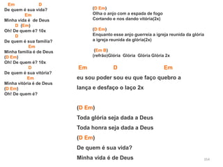 354
Em D
De quem é sua vida?
Em
Minha vida é de Deus
D (Em)
Oh! De quem é? 10x
D
De quem é sua família?
Em
Minha família é de Deus
(D Em)
Oh! De quem é? 10x
D
De quem é sua vitória?
Em
Minha vitória é de Deus
(D Em)
Oh! De quem é?
(D Em)
Olha o anjo com a espada de fogo
Cortando e nos dando vitória(2x)
(D Em)
Enquanto esse anjo guerreia a igreja reunida da glória
a igreja reunida da glória(2x)
(Em B)
(refrão)Glória Glória Glória Glória 2x
Em D Em
eu sou poder sou eu que faço quebro a
lança e desfaço o laço 2x
(D Em)
Toda glória seja dada a Deus
Toda honra seja dada a Deus
(D Em)
De quem é sua vida?
Minha vida é de Deus
 