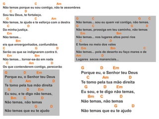 G C Am
Não temas porque eu sou contigo, não te assombres
C D
Sou teu Deus, te fortaleço.
G C Am
Não temas, te ajudo e te esforço com a destra
C D
Da minha justiça.
Em
Não temas...
Bm
eis que envergonhados, confundidos
C G D
Serão os que se indignarem contra ti.
Em Bm
Não temas... tornar-se-ão em nada
C Am D
Os que contenderem contigo, perecerão
G D Em
Porque eu, o Senhor teu Deus
C Am D
Te tomo pela tua mão direita
G D Em
Eu sou, e te digo não temas,
Bm C D
Não temas, não temas
G D
Não temas que eu te ajudo
G C G C
Não temas... sou eu quem vai contigo, não temas.
G C G D
Não temas, prossiga em teu caminho, não temas
Em Bm
Não temas... nos lugares altos porei rios
C D
E fontes no meio dos vales
Em Bm C
Não temas... pois de deserto eu faço mares e de
Am D
Lugares secos mananciais...
G D Em
Porque eu, o Senhor teu Deus
C Am D
Te tomo pela tua mão direita
G D Em
Eu sou, e te digo não temas,
Bm C D
Não temas, não temas
G D
Não temas que eu te ajudo
 