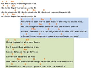 A E Bm D
Andava triste sem rumo e sem direção, andava pela contra-mão,
A E Bm D E
não tinha alegria no meu coração, tudo pra mim era em vão,
F#m G A
mas um dia eu encontrei um amigo em minha vida tudo transformou!
E D E
hoje sou livre o que passou, passou,sou,mais que vencedor!
A E Bm D
Não dá,não dá,prá viver sem jesus não dá,
A E Bm D
não dá,não dá,prá viver sem jesus não dá,
A E Bm D
não dá, não dá, não dá, não dá, não dá, não dá, não dá, prá viver sem jesus não dá,
A E Bm D
nao da,nao da pra viver sem jesus não dá!
A E Bm
Hoje é ímpossívél viver sem Jesus,
D A
Ele é o caminho a verdade e a luz,
E Bm
É como ter asa e não poder voar,
D E
É como um peixe fora do mar,
F#m G A
Mas um dia eu encontrei um amigo em minha vida tudo transformou!
E D E
Hoje sou livre o que passou, passou, sou mais que vencedor!
 