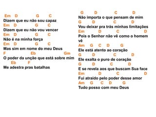 Em D G C
Dizem que eu não sou capaz
Em D G C
Dizem que eu não vou vencer
Em D G C
Não é na minha força
Em D G C
Mas sim em nome do meu Deus
F Eb Gm
O poder da unção que está sobre mim
Eb F
Me adestra pras batalhas
G D C D
Não importa o que pensam de mim
G D C D
Vou deixar pra trás minhas limitações
Em D C D
Pois o Senhor não vê como o homem
vê
Am G C D G
Ele está atento ao coração
G D C D
Ele exalta o puro de coração
G D C D
E se revela aos que buscam Sua face
Em D C D
Fui atraído pelo poder desse amor
Am G C D G
Tudo posso com meu Deus
 