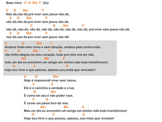 C G Dm F
Andava triste sem rumo e sem direção, andava pela contra-mão,
C G Dm F G
não tinha alegria no meu coração, tudo pra mim era em vão,
Am Bb C
mas um dia eu encontrei um amigo em minha vida tudo transformou!
G F G
hoje sou livre o que passou, passou,sou,mais que vencedor!
Base intro: C G Dm F (2x)
C G Dm F
Não dá,não dá,prá viver sem jesus não dá,
C G Dm F
não dá,não dá,prá viver sem jesus não dá,
C G Dm F
não dá, não dá, não dá, não dá, não dá, não dá, não dá, prá viver sem jesus não dá,
C G Dm F
nao da,nao da pra viver sem jesus não dá!
C G Dm
Hoje é ímpossívél viver sem Jesus,
F C
Ele é o caminho a verdade e a luz,
G Dm
É como ter asa e não poder voar,
F G
É como um peixe fora do mar,
Am Bb C
Mas um dia eu encontrei um amigo em minha vida tudo transformou!
G F G
Hoje sou livre o que passou, passou, sou mais que vncedor!
 