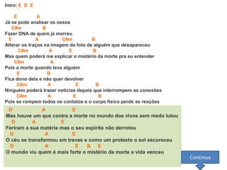 Intro: E D E
E A
Já se pode analisar os ossos
C#m B
Fazer DNA de quem já morreu
E A C#m B
Alterar os traços na imagem da foto de alguém que desapareceu
C#m A E B
Mas quem poderá me explicar o mistério da morte pra eu entender
C#m A
Pois a morte quando leva alguém
E B
Fica dono dela e não quer devolver
C#m A E B
Ninguém poderá trazer noticias depois que interrompem as conexões
C#m A E B
Pois se rompem todos os contatos e o corpo físico perde as reações
D A E
Mas houve um que contra a morte no mundo dos vivos sem medo lutou
D A E
Feriram a sua matéria mas o seu espírito não derrotou
D A E
O céu se transformou em trevas e como um protesto o sol escureceu
D A E B E
O mundo viu quem é mais forte o mistério da morte a vida venceu
Continua
 