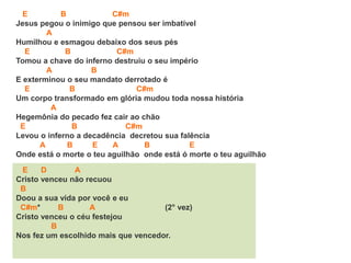 E B C#m
Jesus pegou o inimigo que pensou ser imbatível
A
Humilhou e esmagou debaixo dos seus pés
E B C#m
Tomou a chave do inferno destruiu o seu império
A B
E exterminou o seu mandato derrotado é
E B C#m
Um corpo transformado em glória mudou toda nossa história
A
Hegemônia do pecado fez cair ao chão
E B C#m
Levou o inferno a decadência decretou sua falência
A B E A B E
Onde está o morte o teu aguilhão onde está ó morte o teu aguilhão
E D A
Cristo venceu não recuou
B
Doou a sua vida por você e eu
C#m* B A (2° vez)
Cristo venceu o céu festejou
B
Nos fez um escolhido mais que vencedor.
 